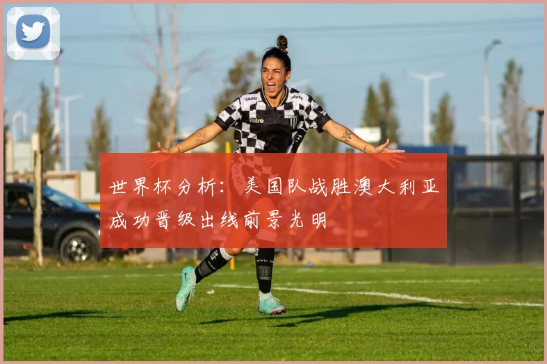 世界杯分析：美国队战胜澳大利亚成功晋级出线前景光明