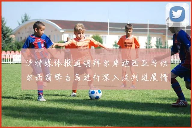 沙特媒体报道胡拜尔库迪西亚与切尔西前锋吉乌进行深入谈判进展情况