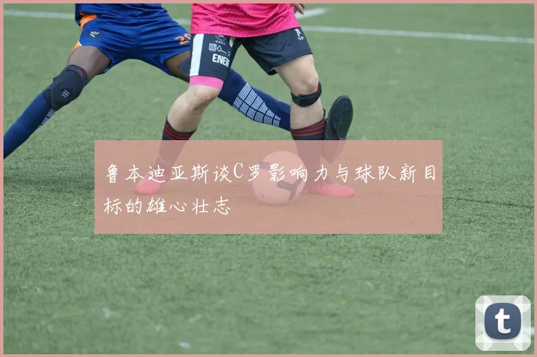 鲁本迪亚斯谈C罗影响力与球队新目标的雄心壮志