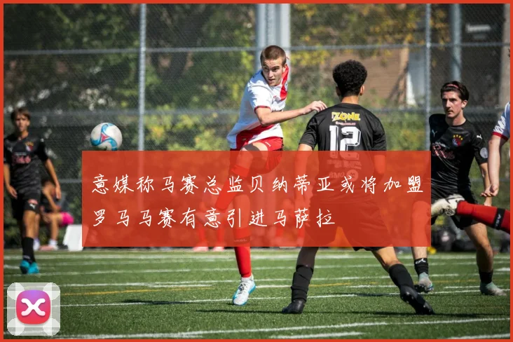 意媒称马赛总监贝纳蒂亚或将加盟罗马马赛有意引进马萨拉