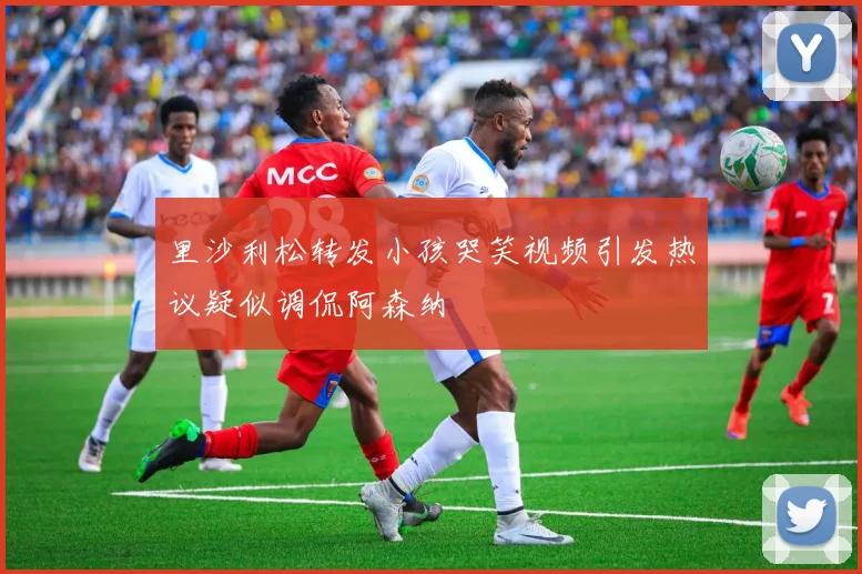 里沙利松转发小孩哭笑视频引发热议疑似调侃阿森纳