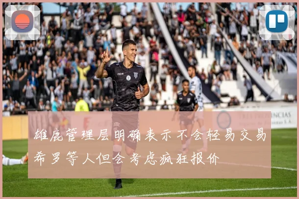 雄鹿管理层明确表示不会轻易交易希罗等人但会考虑疯狂报价