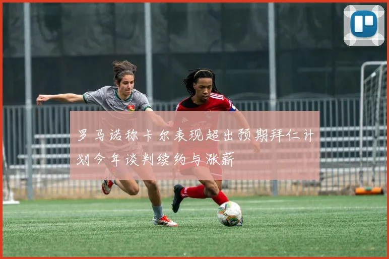 罗马诺称卡尔表现超出预期拜仁计划今年谈判续约与涨薪