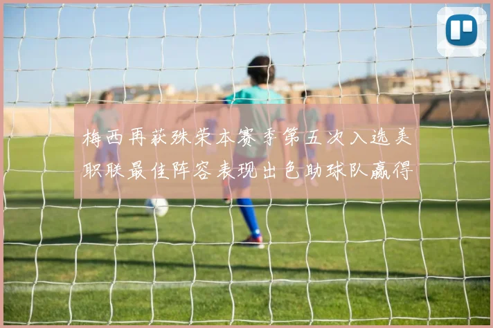 梅西再获殊荣本赛季第五次入选美职联最佳阵容表现出色助球队赢得胜利